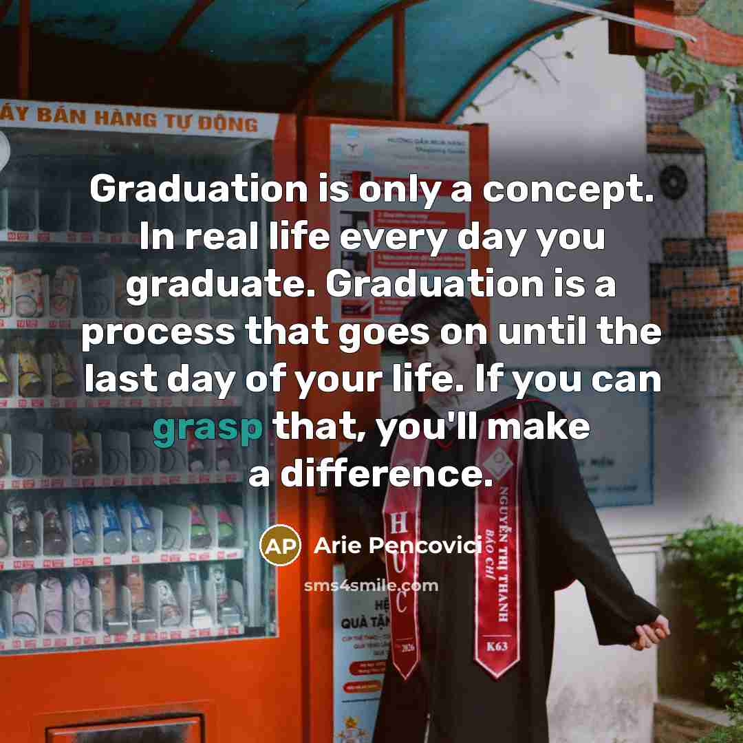 “Graduation is only a concept. In real life every day you graduate. Graduation is a process that goes on until the last day of your life. If you can grasp that, you'll make a difference.” quote by Arie Pencovici