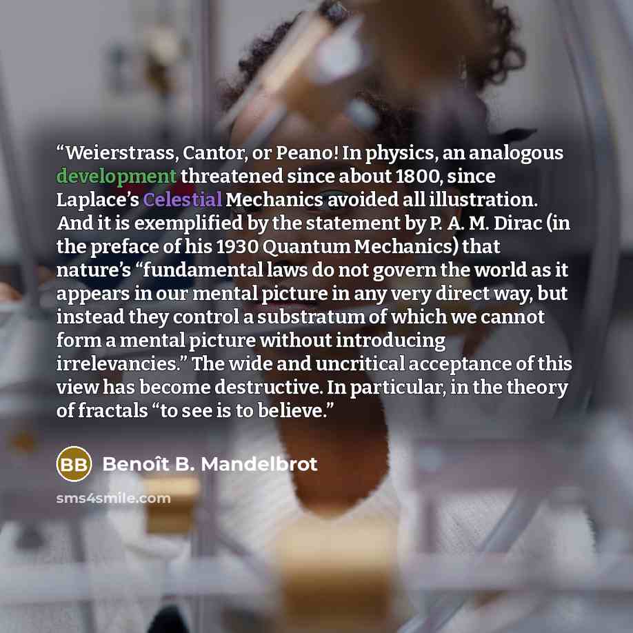 “Weierstrass, Cantor, or Peano! In physics, an analogous development threatened since about 1800, since Laplace’s Celestial Mechanics avoided all illustration. And it is exemplified by the statement by P. A. M. Dirac (in the preface of his 1930 Quantum Mechanics) that nature’s “fundamental laws do…” quote by Benoît B. Mandelbrot