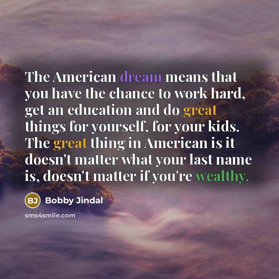 “The American dream means that you have the chance to work hard, get an education and do great things for yourself, for your kids. The great thing in American is it doesn't matter what your last name is, doesn't matter if you're wealthy.” quote by Bobby Jindal