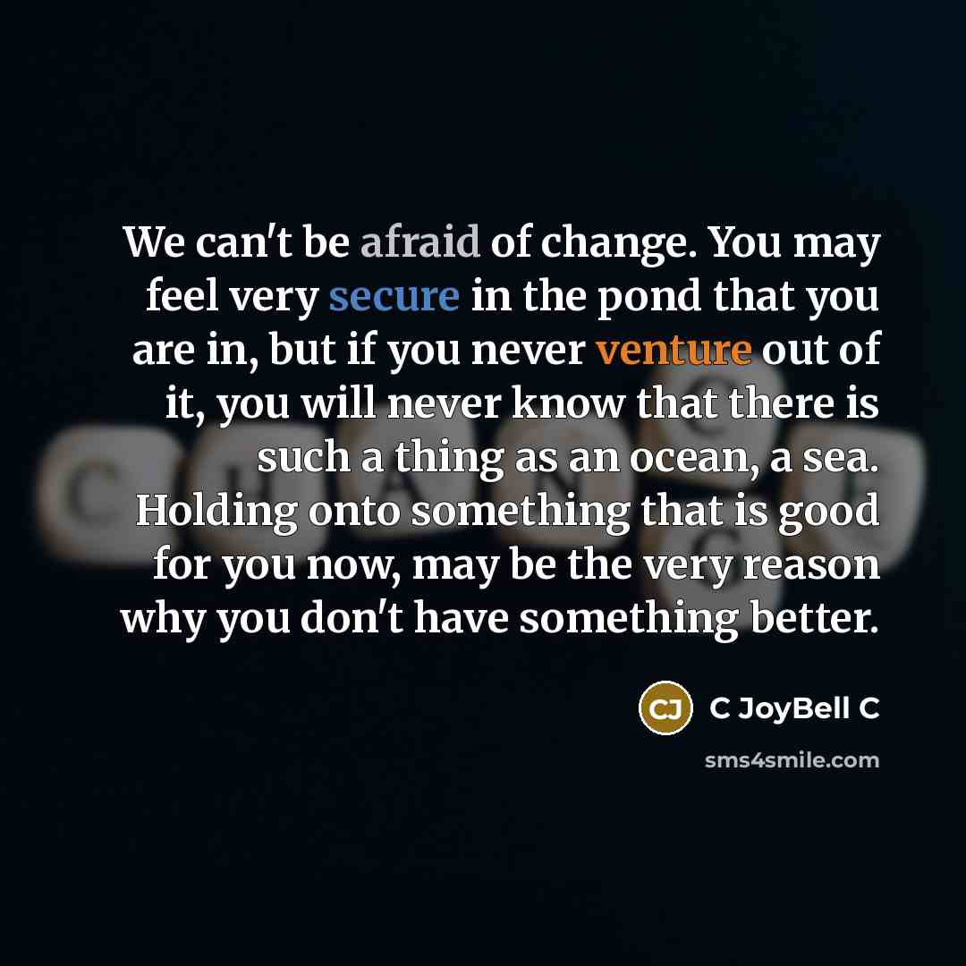 “We can't be afraid of change. You may feel very secure in the pond that you are in, but if you never venture out of it, you will never know that there is such a thing as an ocean, a sea. Holding onto something that is good for you now, may be the very reason why you don't have something better.” quote by C JoyBell C