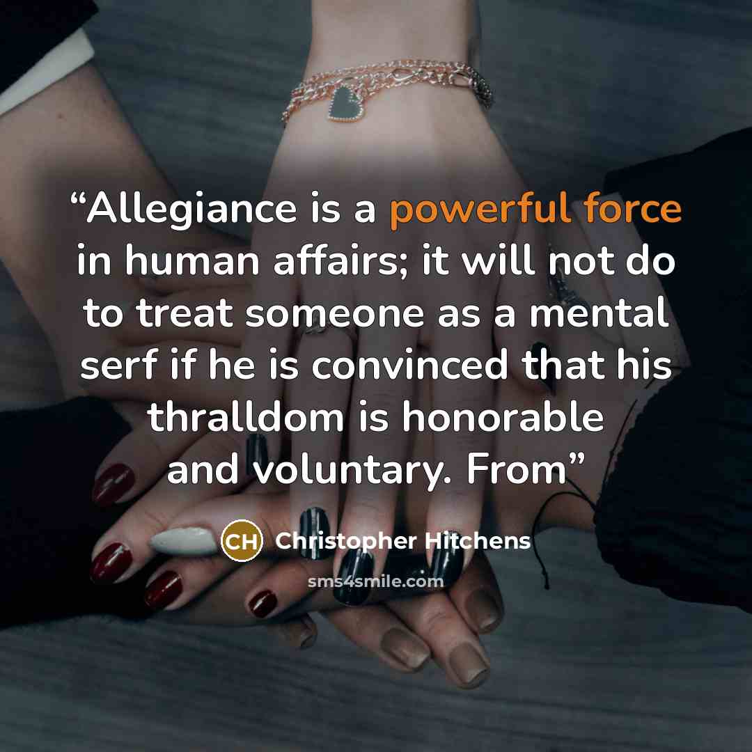 “Allegiance is a powerful force in human affairs; it will not do to treat someone as a mental serf if he is convinced that his thralldom is honorable and voluntary. From” quote by Christopher Hitchens