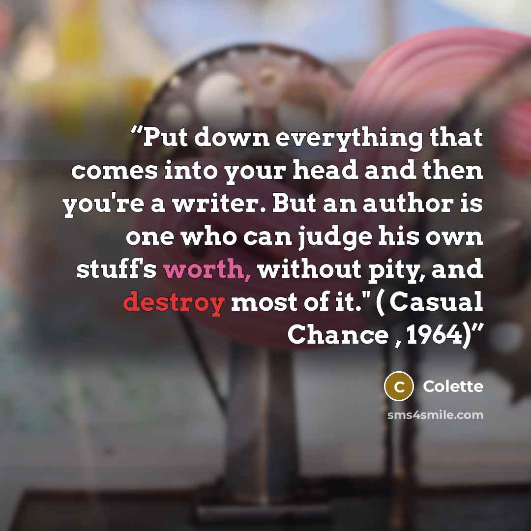 “Put down everything that comes into your head and then you're a writer. But an author is one who can judge his own stuff's worth, without pity, and destroy most of it." ( Casual Chance , 1964)” quote by Colette