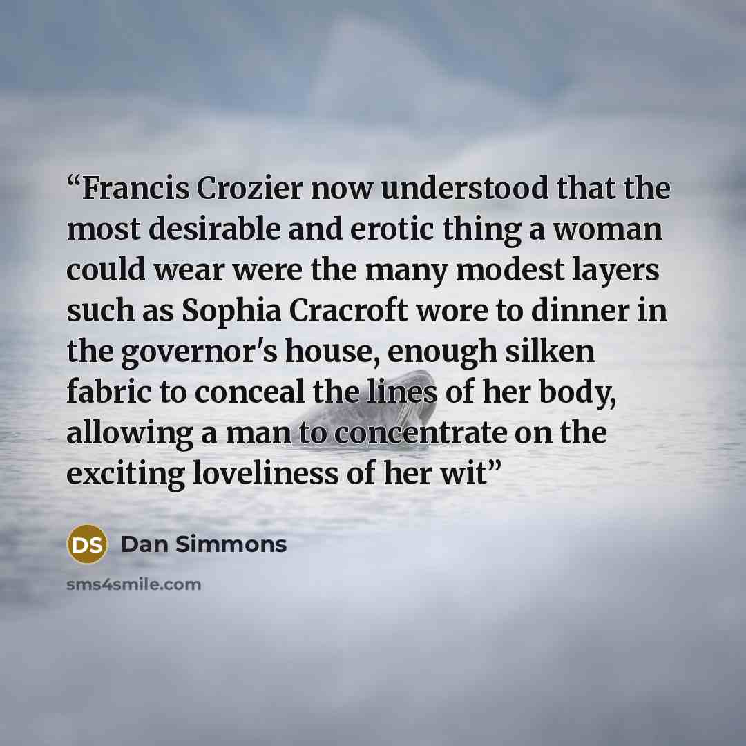“Francis Crozier now understood that the most desirable and erotic thing a woman could wear were the many modest layers such as Sophia Cracroft wore to dinner in the governor's house, enough silken fabric to conceal the lines of her body, allowing a man to concentrate on the exciting loveliness of…” quote by Dan simmons