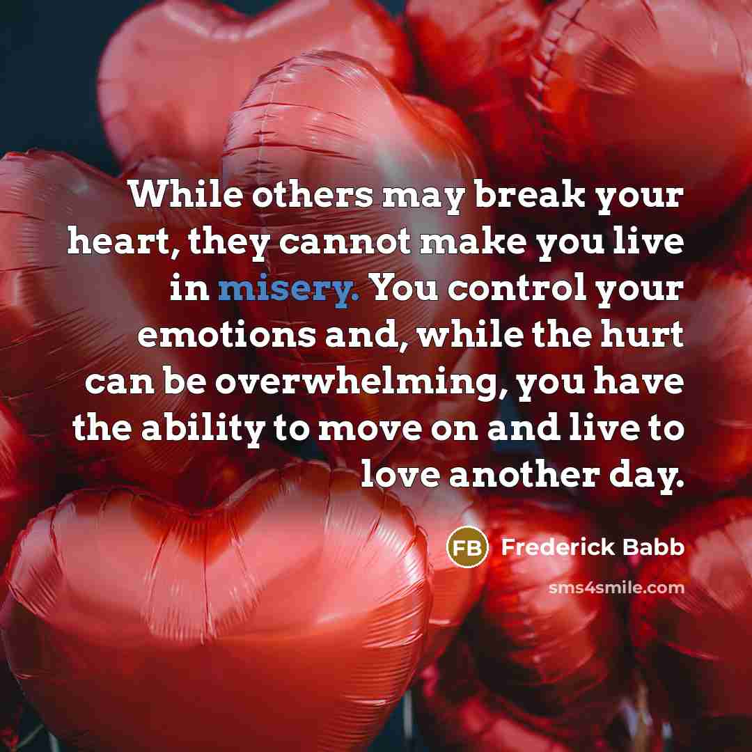 “While others may break your heart, they cannot make you live in misery. You control your emotions and, while the hurt can be overwhelming, you have the ability to move on and live to love another day.” quote by Frederick Babb