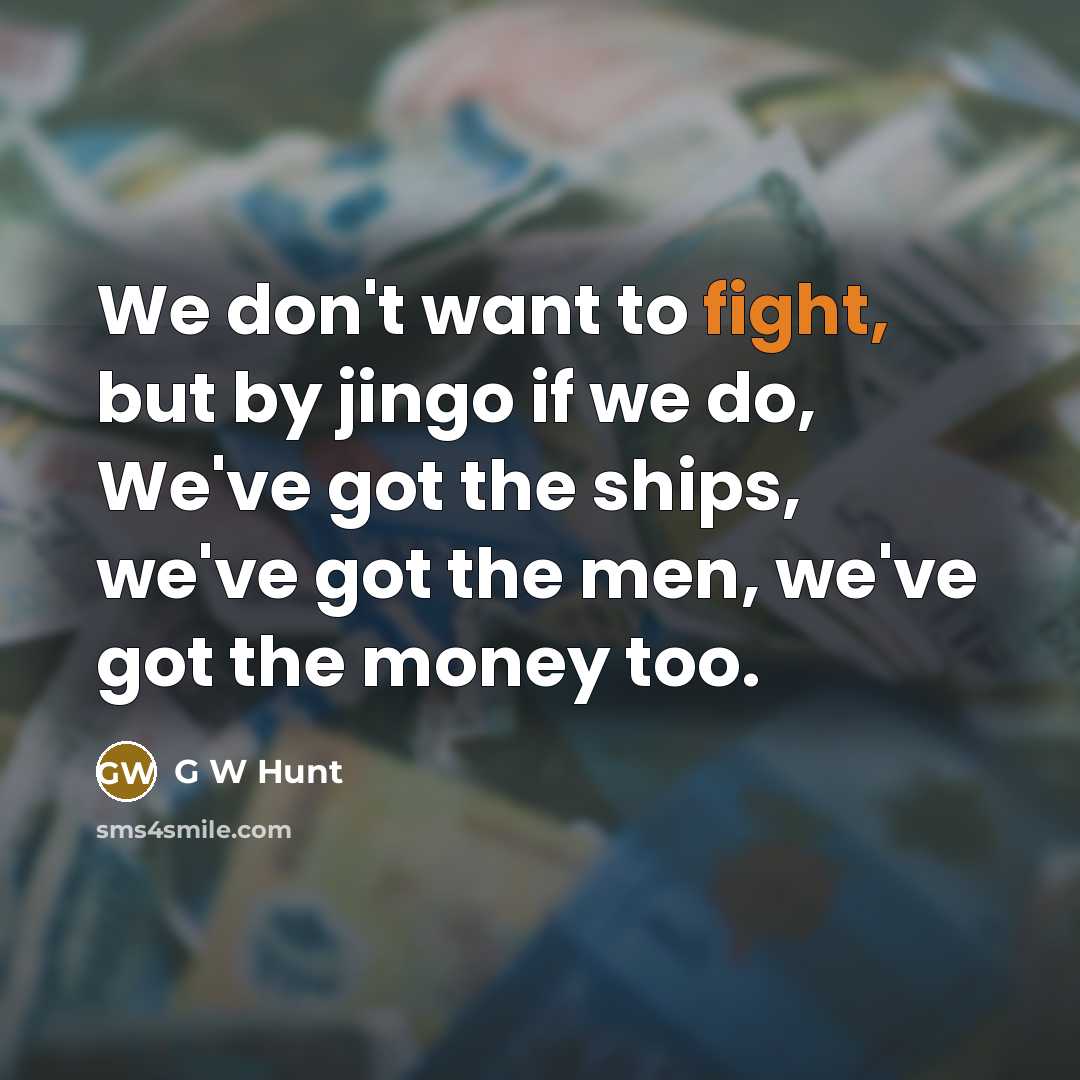 “We don't want to fight, but by jingo if we do, We've got the ships, we've got the men, we've got the money too.” quote by G W Hunt
