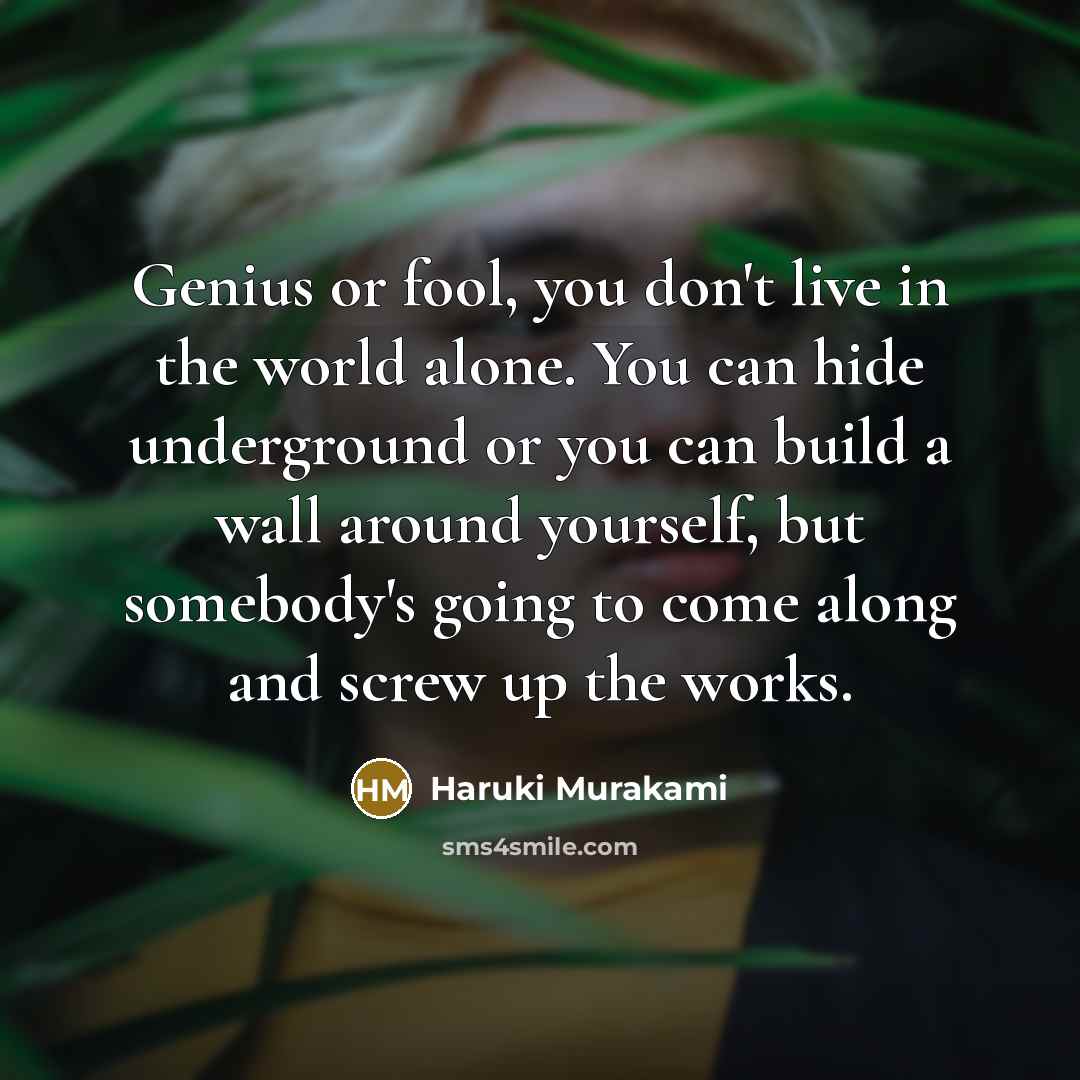 “Genius or fool, you don't live in the world alone. You can hide underground or you can build a wall around yourself, but somebody's going to come along and screw up the works.” quote by Haruki Murakami