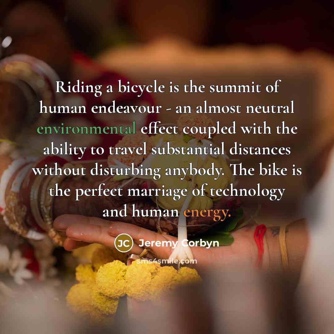 “Riding a bicycle is the summit of human endeavour - an almost neutral environmental effect coupled with the ability to travel substantial distances without disturbing anybody. The bike is the perfect marriage of technology and human energy.” quote by Jeremy Corbyn