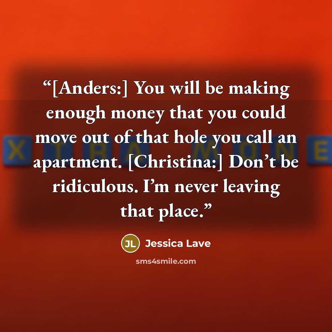 “[Anders:] You will be making enough money that you could move out of that hole you call an apartment. [Christina:] Don’t be ridiculous. I’m never leaving that place.” quote by Jessica Lave