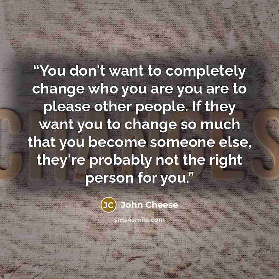 “You don't want to completely change who you are you are to please other people. If they want you to change so much that you become someone else, they're probably not the right person for you.” quote by John Cheese