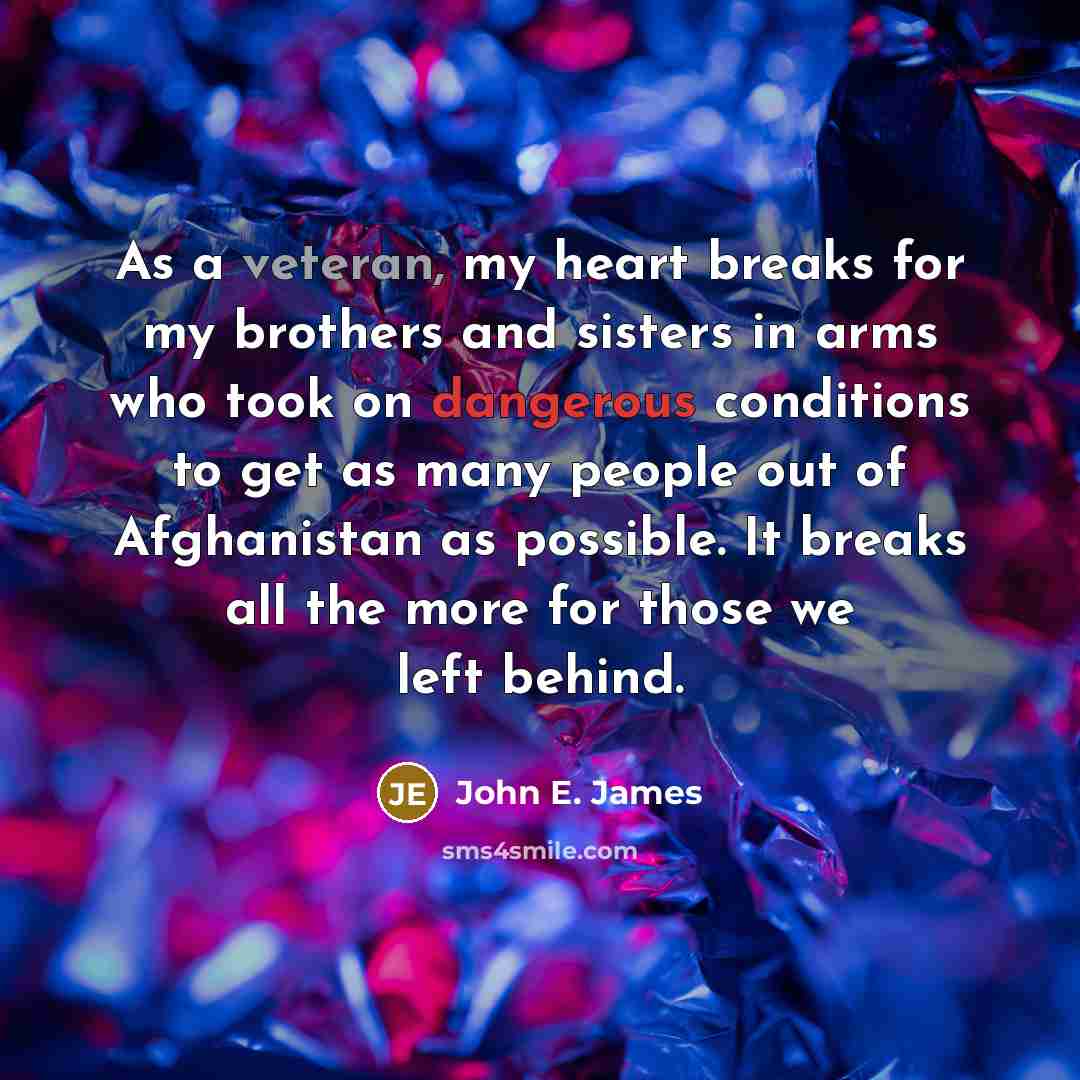 “As a veteran, my heart breaks for my brothers and sisters in arms who took on dangerous conditions to get as many people out of Afghanistan as possible. It breaks all the more for those we left behind.” quote by John E. James