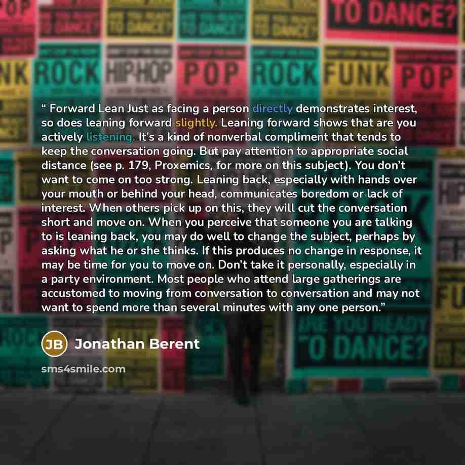 “Forward Lean Just as facing a person directly demonstrates interest, so does leaning forward slightly. Leaning forward shows that are you actively listening. It’s a kind of nonverbal compliment that tends to keep the conversation going. But pay attention to appropriate social distance (see p. 179…” quote by Jonathan Berent