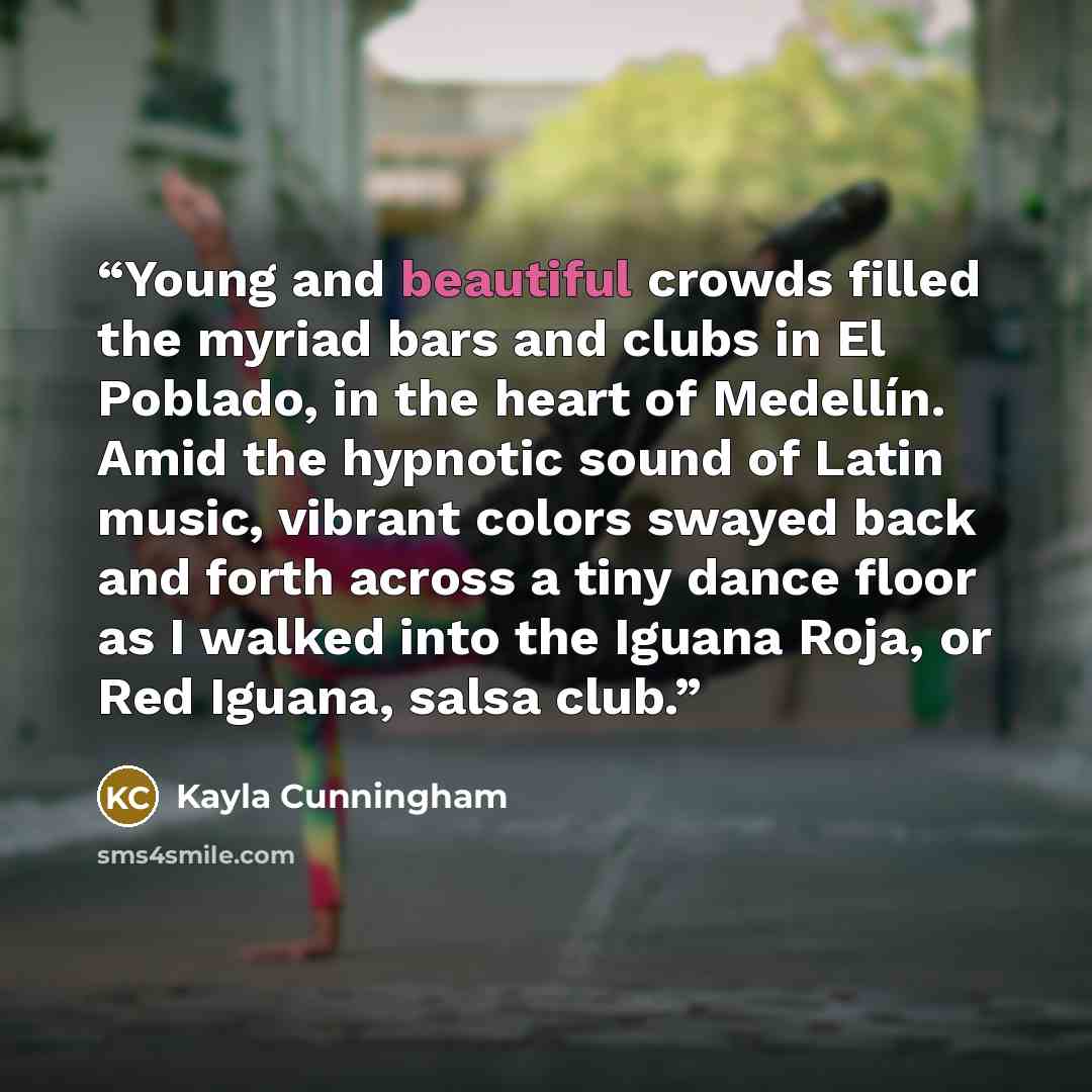 “Young and beautiful crowds filled the myriad bars and clubs in El Poblado, in the heart of Medellín. Amid the hypnotic sound of Latin music, vibrant colors swayed back and forth across a tiny dance floor as I walked into the Iguana Roja, or Red Iguana, salsa club.” quote by Kayla Cunningham