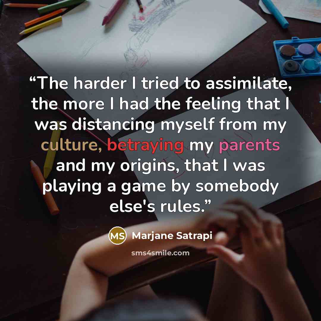 “The harder I tried to assimilate, the more I had the feeling that I was distancing myself from my culture, betraying my parents and my origins, that I was playing a game by somebody else's rules.” quote by Marjane Satrapi