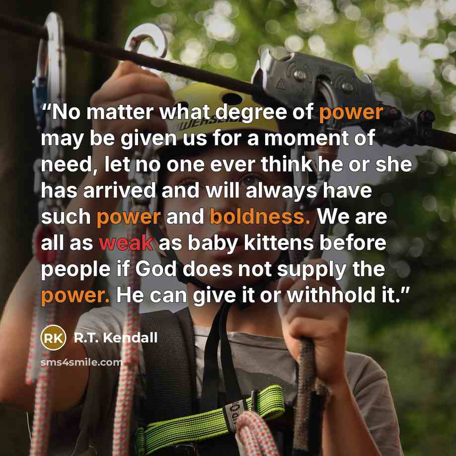 “No matter what degree of power may be given us for a moment of need, let no one ever think he or she has arrived and will always have such power and boldness. We are all as weak as baby kittens before people if God does not supply the power. He can give it or withhold it.” quote by R.T. Kendall