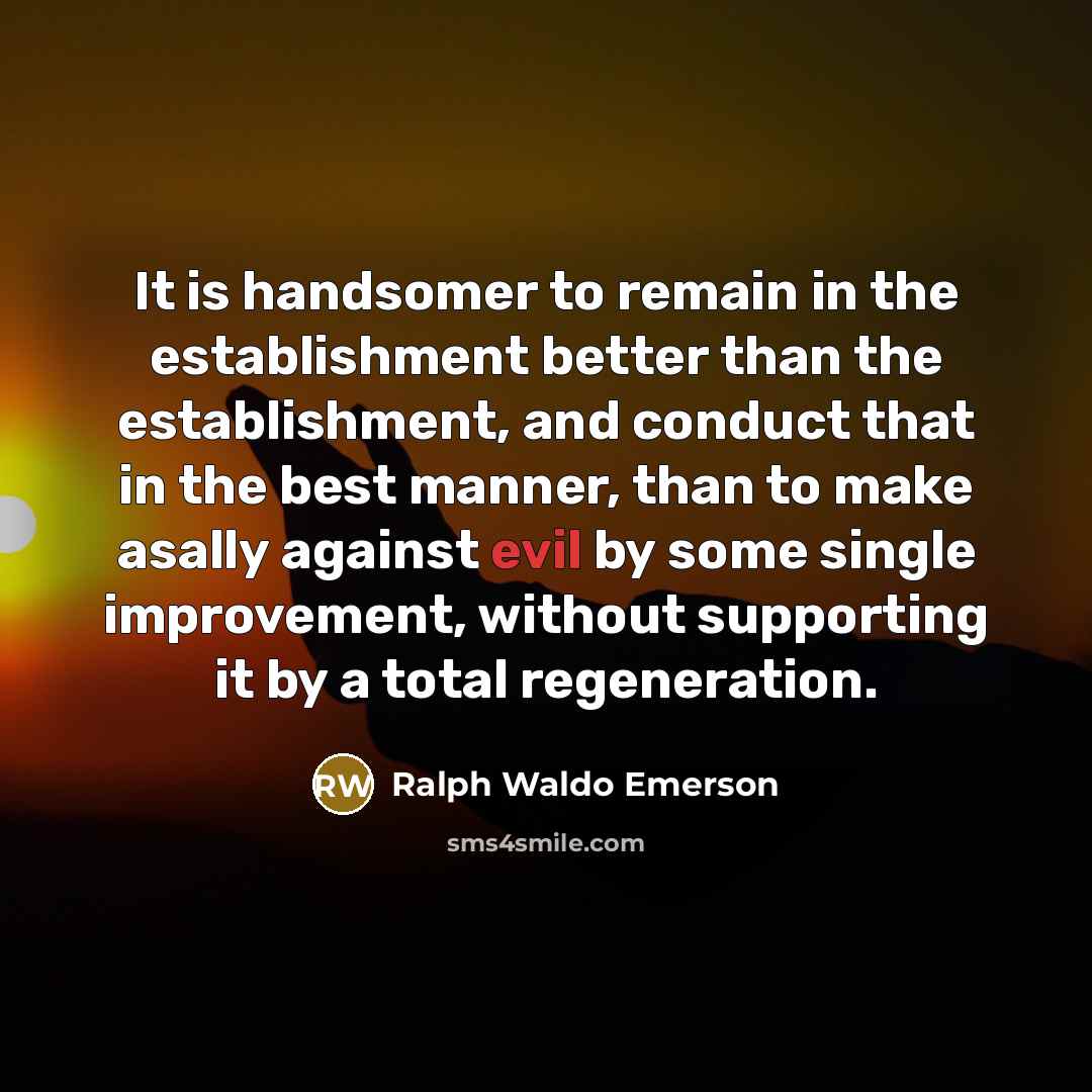 “It is handsomer to remain in the establishment better than the establishment, and conduct that in the best manner, than to make asally against evil by some single improvement, without supporting it by a total regeneration.” quote by Ralph Waldo Emerson