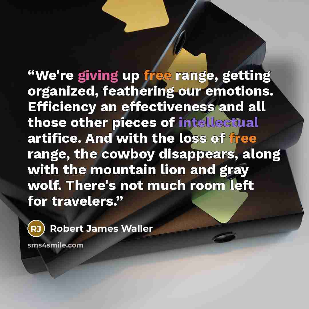 “We're giving up free range, getting organized, feathering our emotions. Efficiency an effectiveness and all those other pieces of intellectual artifice. And with the loss of free range, the cowboy disappears, along with the mountain lion and gray wolf. There's not much room left for travelers.” quote by Robert James Waller