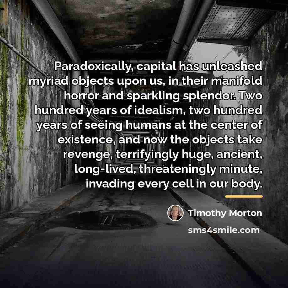 “Paradoxically, capital has unleashed myriad objects upon us, in their…” quote by Timothy Morton