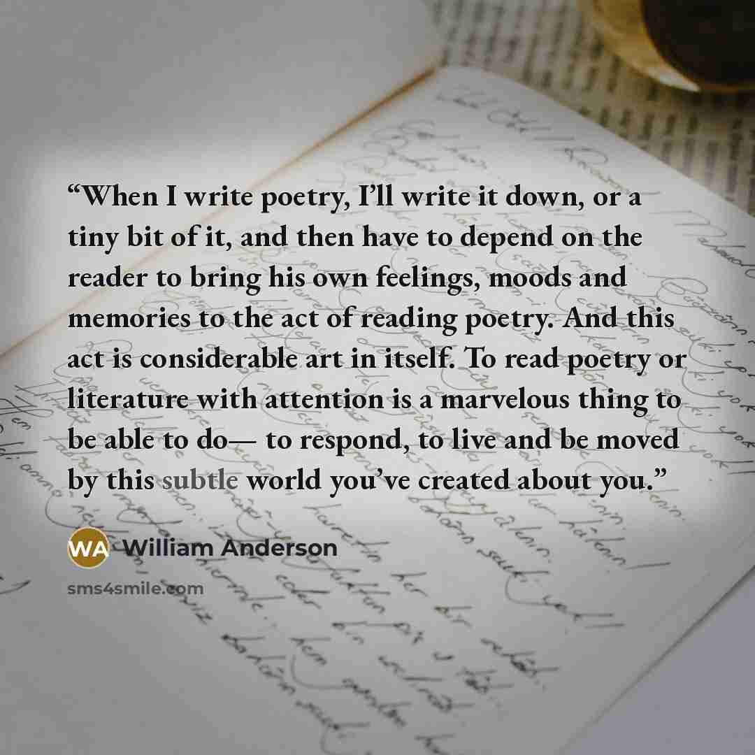 “When I write poetry, I’ll write it down, or a tiny bit of it, and then have to depend on the reader to bring his own feelings, moods and memories to the act of reading poetry. And this act is considerable art in itself. To read poetry or literature with attention is a marvelous thing to be able to…” quote by William Anderson