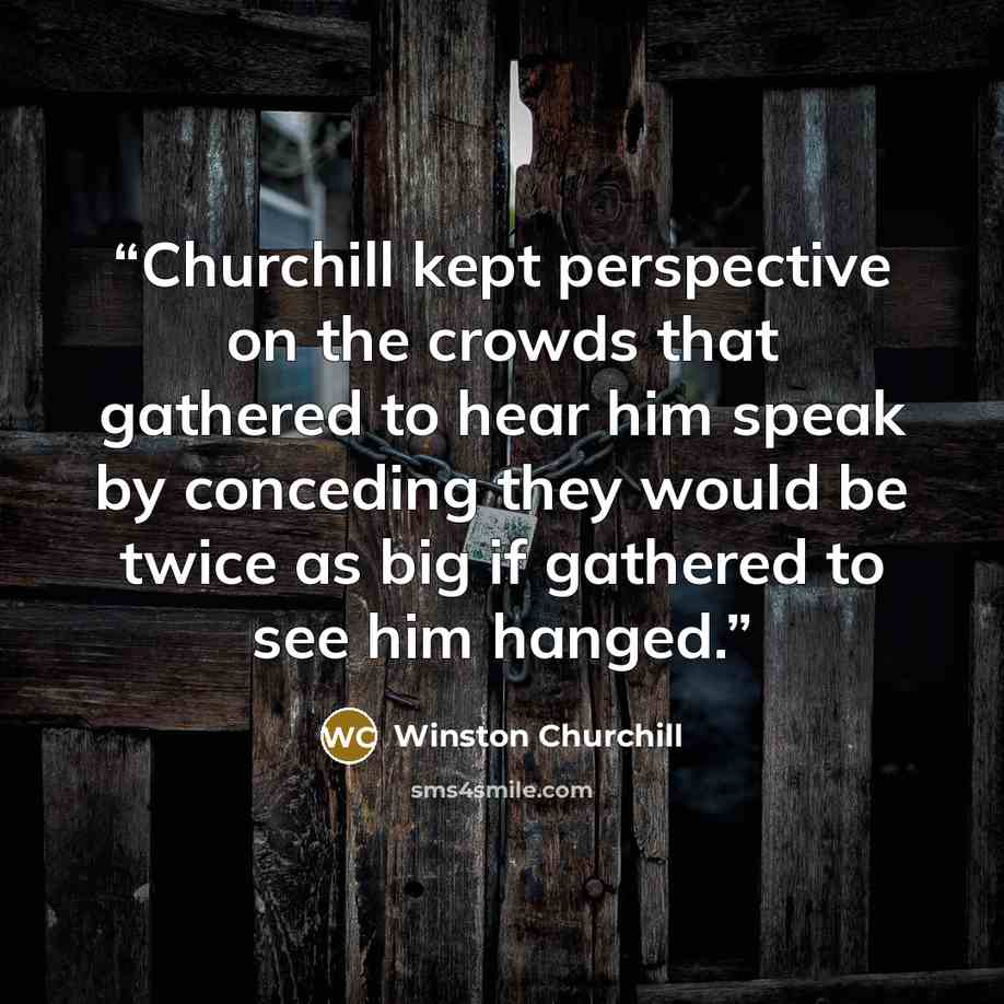 “Churchill kept perspective on the crowds that gathered to hear him speak by conceding they would be twice as big if gathered to see him hanged.” quote by Winston Churchill