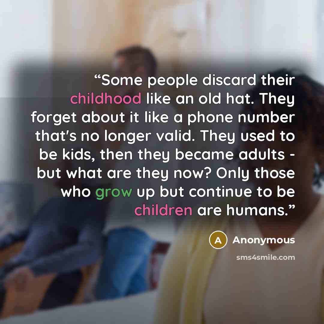“Some people discard their childhood like an old hat. They forget about it like a phone number that's no longer valid. They used to be kids, then they became adults - but what are they now? Only those who grow up but continue to be children are humans.” quote by Anonymous