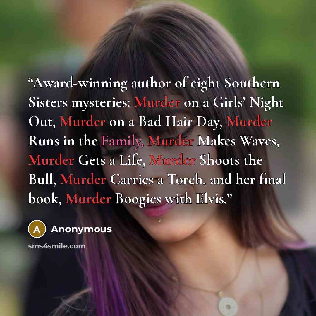 “Award-winning author of eight Southern Sisters mysteries: Murder on a Girls’ Night Out, Murder on a Bad Hair Day, Murder Runs in the Family, Murder Makes Waves, Murder Gets a Life, Murder Shoots the Bull, Murder Carries a Torch, and her final book, Murder Boogies with Elvis.” quote by Anonymous