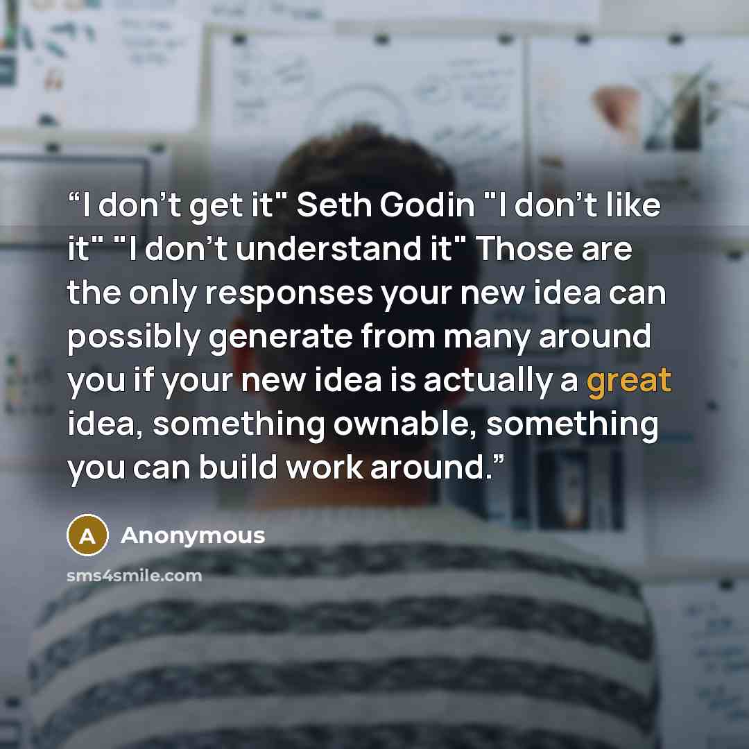 “I don't get it" Seth Godin "I don't like it" "I don't understand it" Those are the only responses your new idea can possibly generate from many around you if your new idea is actually a great idea, something ownable, something you can build work around.” quote by Anonymous