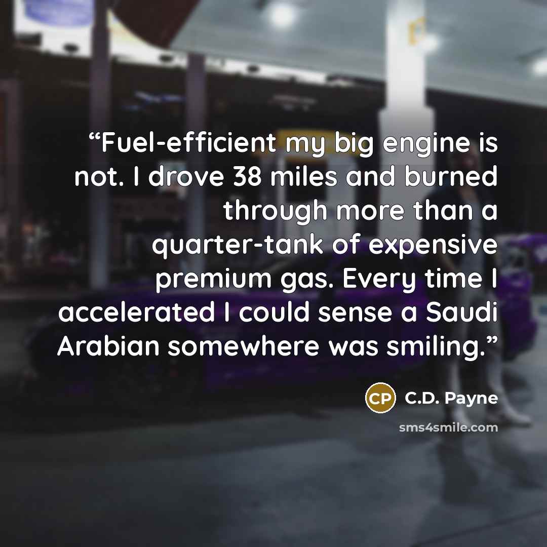 “Fuel-efficient my big engine is not. I drove 38 miles and burned through more than a quarter-tank of expensive premium gas. Every time I accelerated I could sense a Saudi Arabian somewhere was smiling.” quote by C.D. Payne
