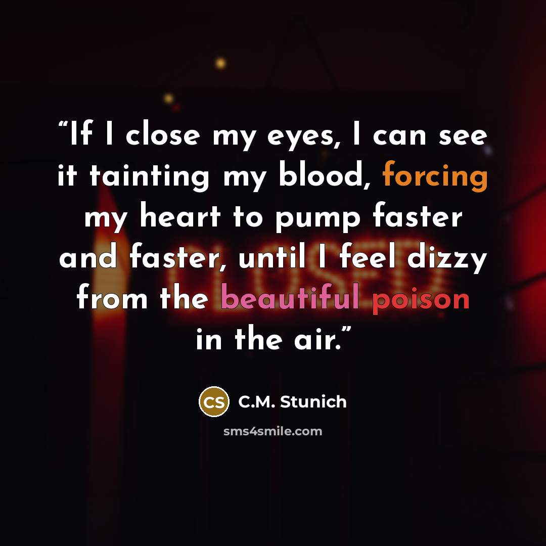 “If I close my eyes, I can see it tainting my blood, forcing my heart to pump faster and faster, until I feel dizzy from the beautiful poison in the air.” quote by C.M. Stunich