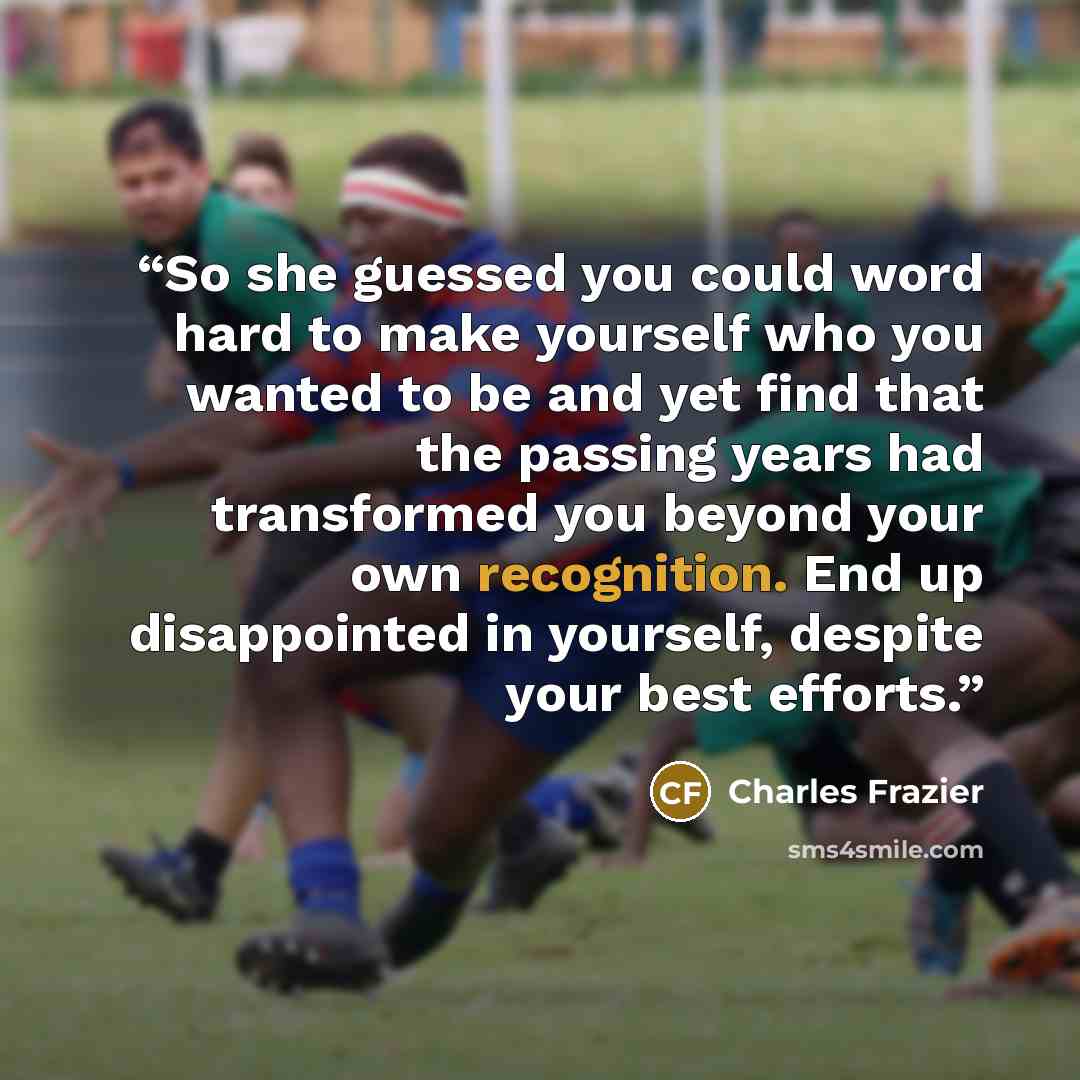 “So she guessed you could word hard to make yourself who you wanted to be and yet find that the passing years had transformed you beyond your own recognition. End up disappointed in yourself, despite your best efforts.” quote by Charles Frazier