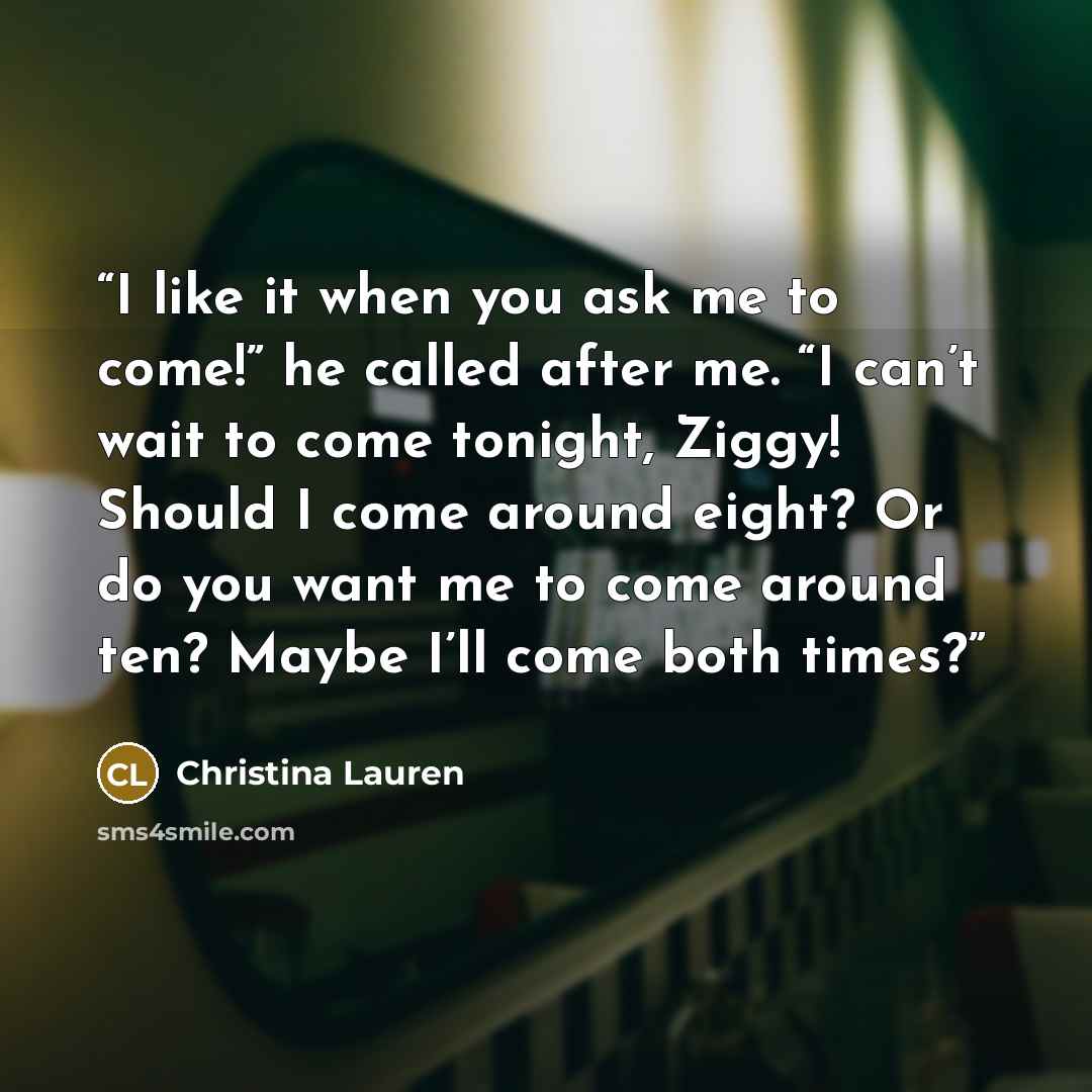 “I like it when you ask me to come!” he called after me. “I can’t wait to come tonight, Ziggy! Should I come around eight? Or do you want me to come around ten? Maybe I’ll come both times?” quote by Christina Lauren