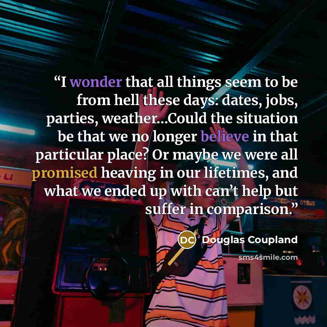 “I wonder that all things seem to be from hell these days: dates, jobs, parties, weather…Could the situation be that we no longer believe in that particular place? Or maybe we were all promised heaving in our lifetimes, and what we ended up with can’t help but suffer in comparison.” quote by Douglas Coupland