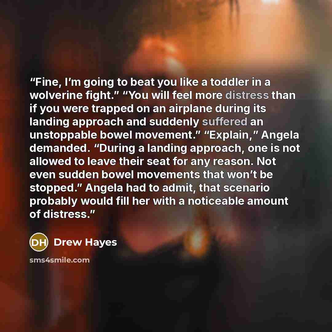 “Fine, I’m going to beat you like a toddler in a wolverine fight.” “You will feel more distress than if you were trapped on an airplane during its landing approach and suddenly suffered an unstoppable bowel movement.” “Explain,” Angela demanded. “During a landing approach, one is not allowed to…” quote by Drew Hayes