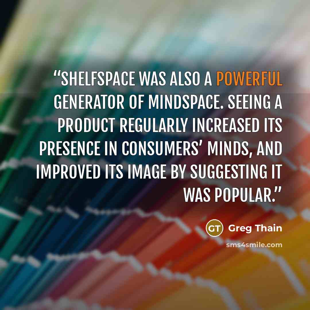 “shelfspace was also a powerful generator of mindspace. Seeing a product regularly increased its presence in consumers’ minds, and improved its image by suggesting it was popular.” quote by Greg Thain