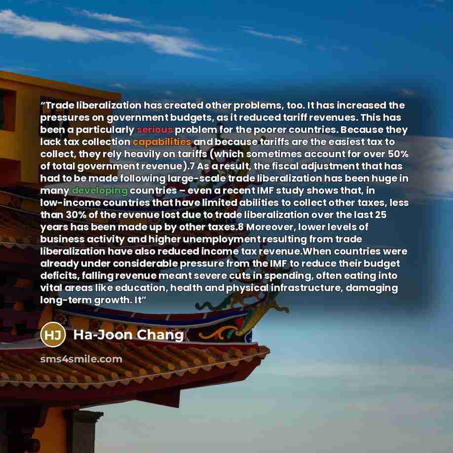 “Trade liberalization has created other problems, too. It has increased the pressures on government budgets, as it reduced tariff revenues. This has been a particularly serious problem for the poorer countries. Because they lack tax collection capabilities and because tariffs are the easiest tax to…” quote by Ha-Joon Chang