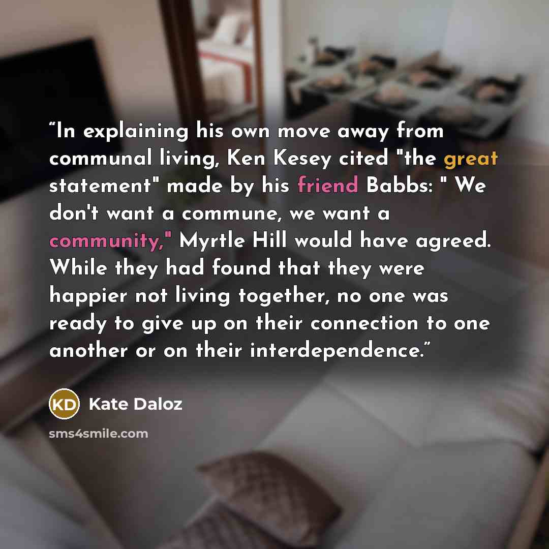 “In explaining his own move away from communal living, Ken Kesey cited "the great statement" made by his friend Babbs: " We don't want a commune, we want a community," Myrtle Hill would have agreed. While they had found that they were happier not living together, no one was ready to give up on…” quote by Kate Daloz
