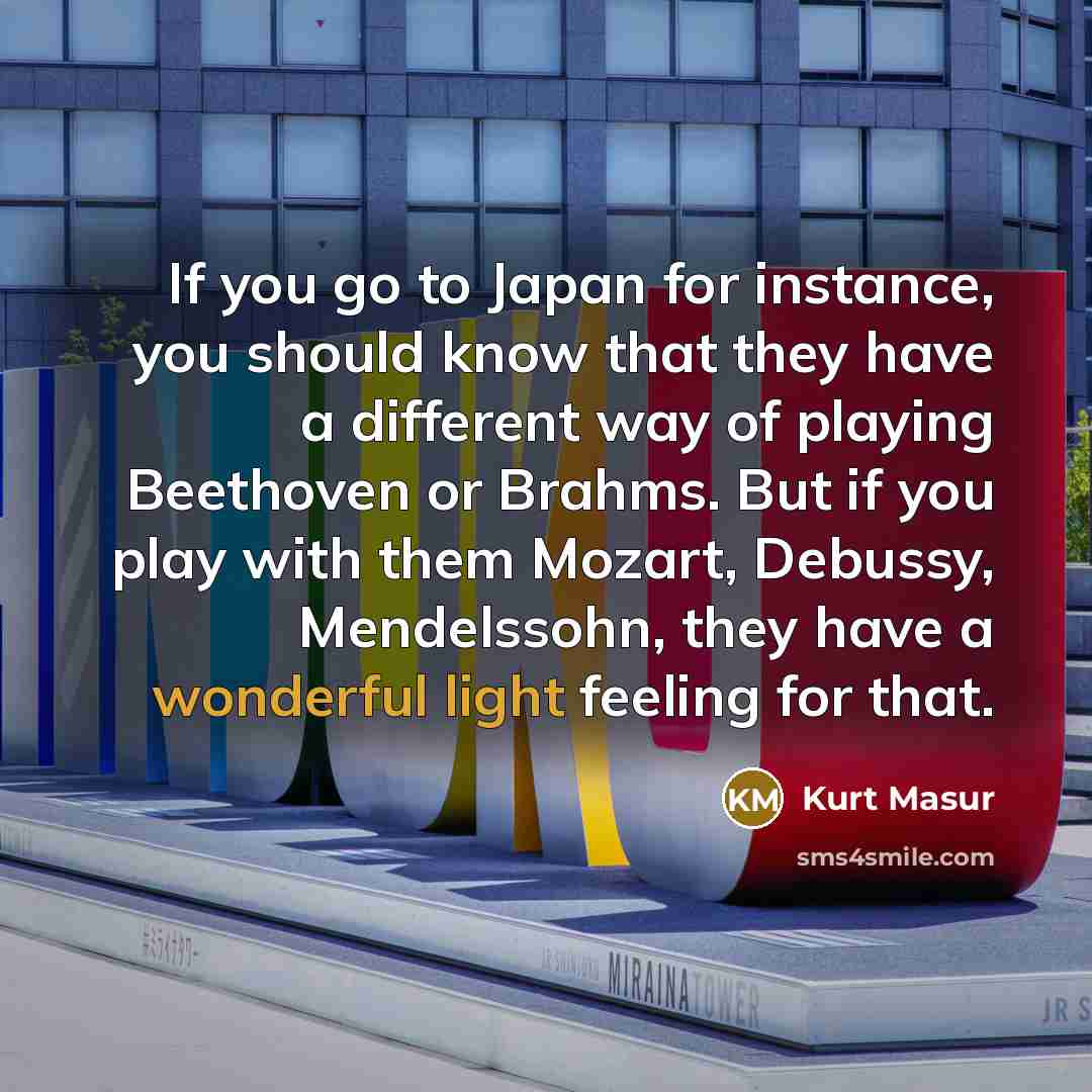 “If you go to Japan for instance, you should know that they have a different way of playing Beethoven or Brahms. But if you play with them Mozart, Debussy, Mendelssohn, they have a wonderful light feeling for that.” quote by Kurt Masur