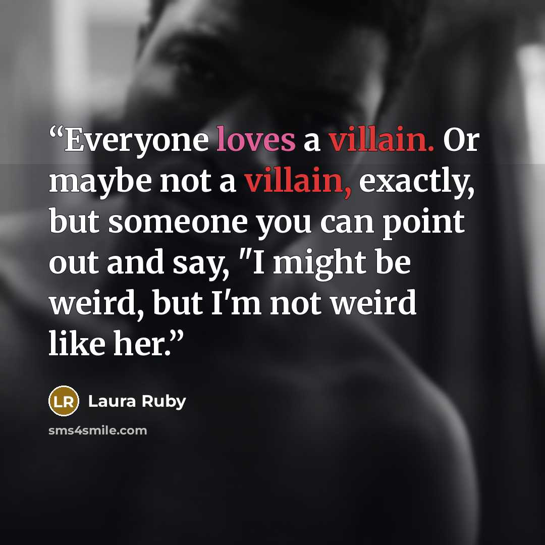 “Everyone loves a villain. Or maybe not a villain, exactly, but someone you can point out and say, "I might be weird, but I'm not weird like her.” quote by Laura Ruby