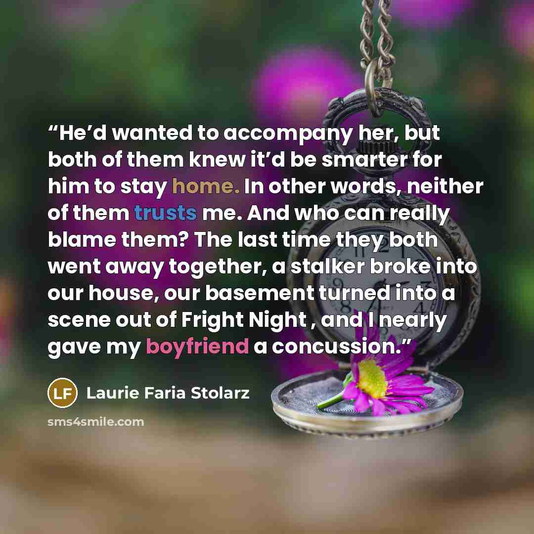 “He’d wanted to accompany her, but both of them knew it’d be smarter for him to stay home. In other words, neither of them trusts me. And who can really blame them? The last time they both went away together, a stalker broke into our house, our basement turned into a scene out of Fright Night , and…” quote by Laurie Faria Stolarz