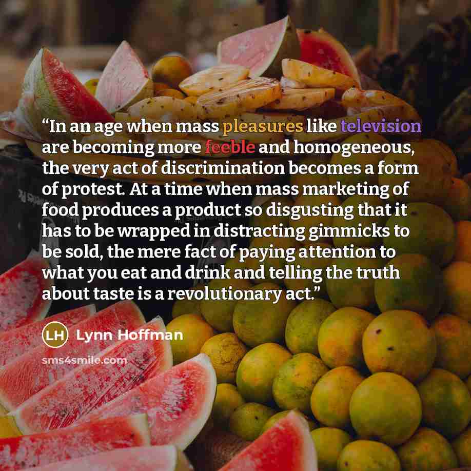 “In an age when mass pleasures like television are becoming more feeble and homogeneous, the very act of discrimination becomes a form of protest. At a time when mass marketing of food produces a product so disgusting that it has to be wrapped in distracting gimmicks to be sold, the mere fact of…” quote by Lynn Hoffman