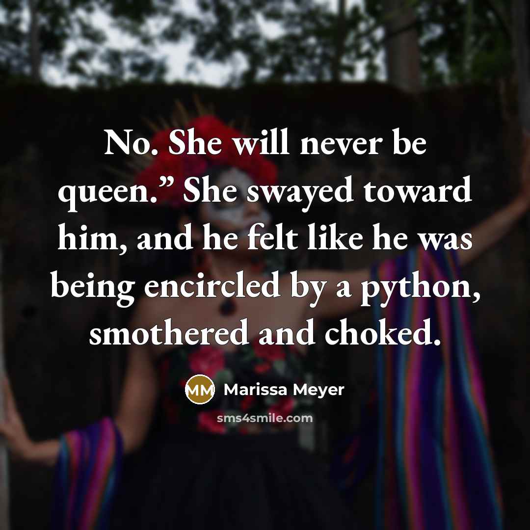 “No. She will never be queen.” She swayed toward him, and he felt like he was being encircled by a python, smothered and choked.” quote by Marissa Meyer