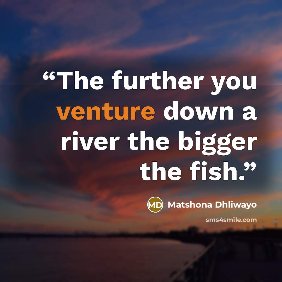 “The further you venture down a river the bigger the fish.” quote by Matshona Dhliwayo