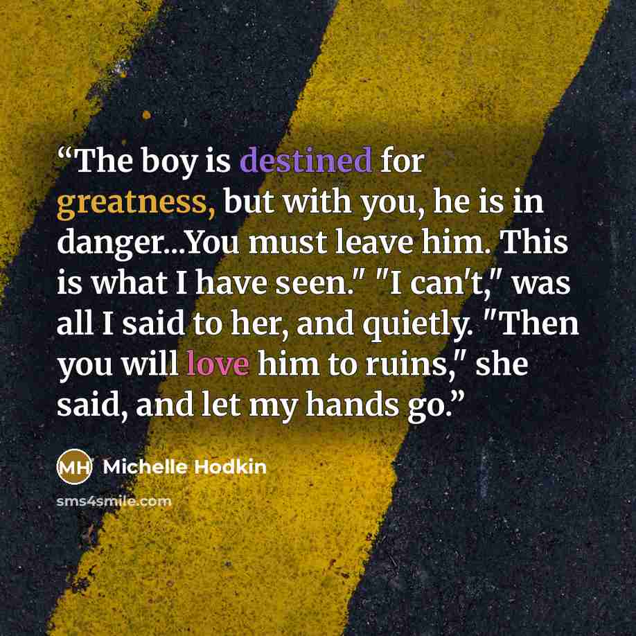 “The boy is destined for greatness, but with you, he is in danger...You must leave him. This is what I have seen." "I can't," was all I said to her, and quietly. "Then you will love him to ruins," she said, and let my hands go.” quote by Michelle Hodkin