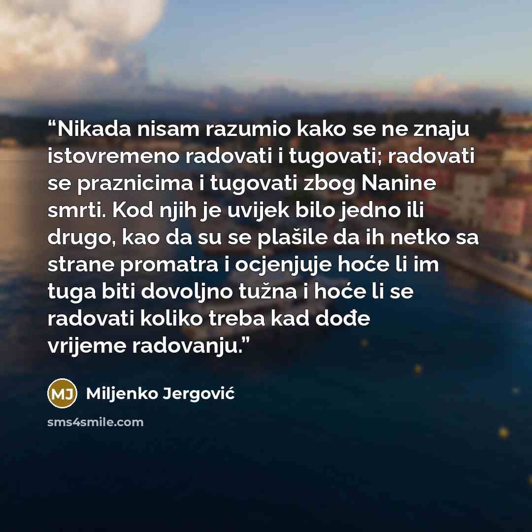 “Nikada nisam razumio kako se ne znaju istovremeno radovati i tugovati; radovati se praznicima i tugovati zbog Nanine smrti. Kod njih je uvijek bilo jedno ili drugo, kao da su se plašile da ih netko sa strane promatra i ocjenjuje hoće li im tuga biti dovoljno tužna i hoće li se radovati koliko…” quote by Miljenko Jergović