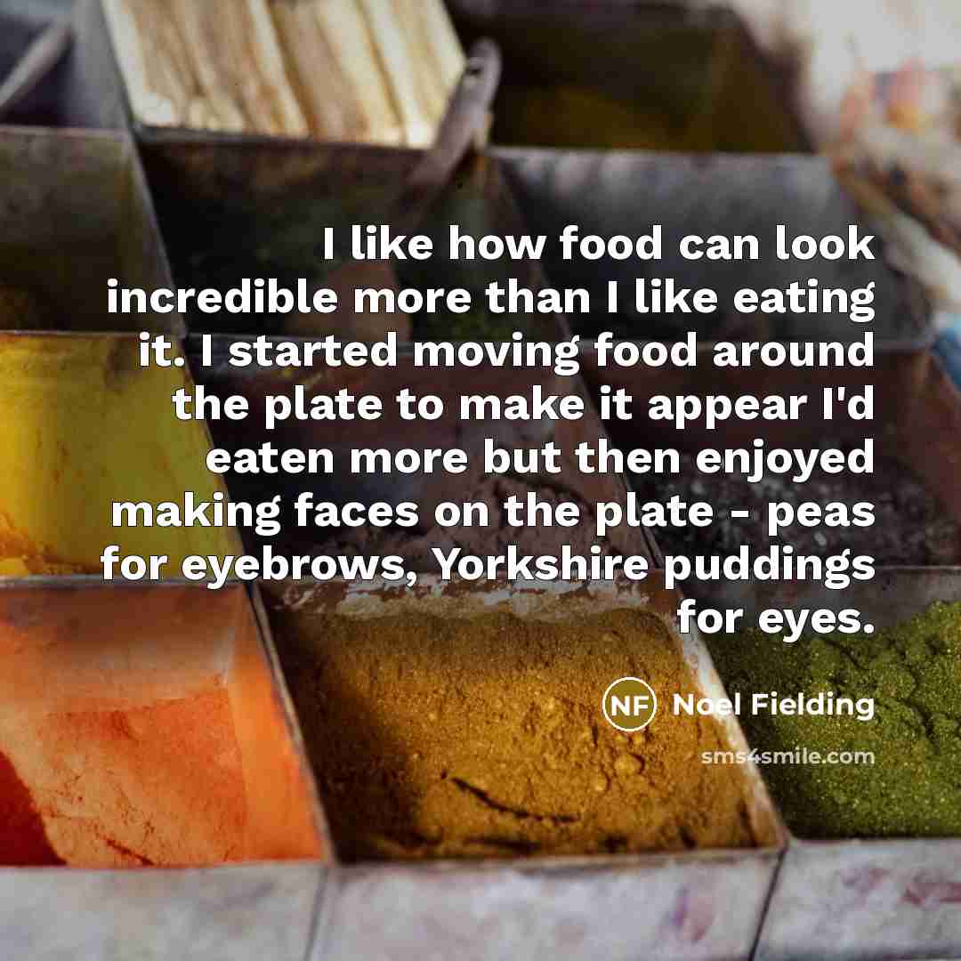 “I like how food can look incredible more than I like eating it. I started moving food around the plate to make it appear I'd eaten more but then enjoyed making faces on the plate - peas for eyebrows, Yorkshire puddings for eyes.” quote by Noel Fielding