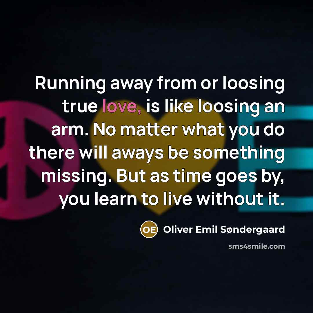 “Running away from or loosing true love, is like loosing an arm. No matter what you do there will aways be something missing. But as time goes by, you learn to live without it.” quote by Oliver Emil Søndergaard