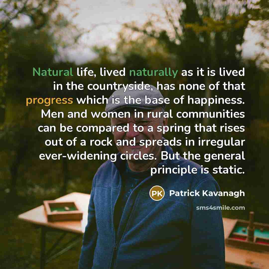 “Natural life, lived naturally as it is lived in the countryside, has none of that progress which is the base of happiness. Men and women in rural communities can be compared to a spring that rises out of a rock and spreads in irregular ever-widening circles. But the general principle is static.” quote by Patrick Kavanagh