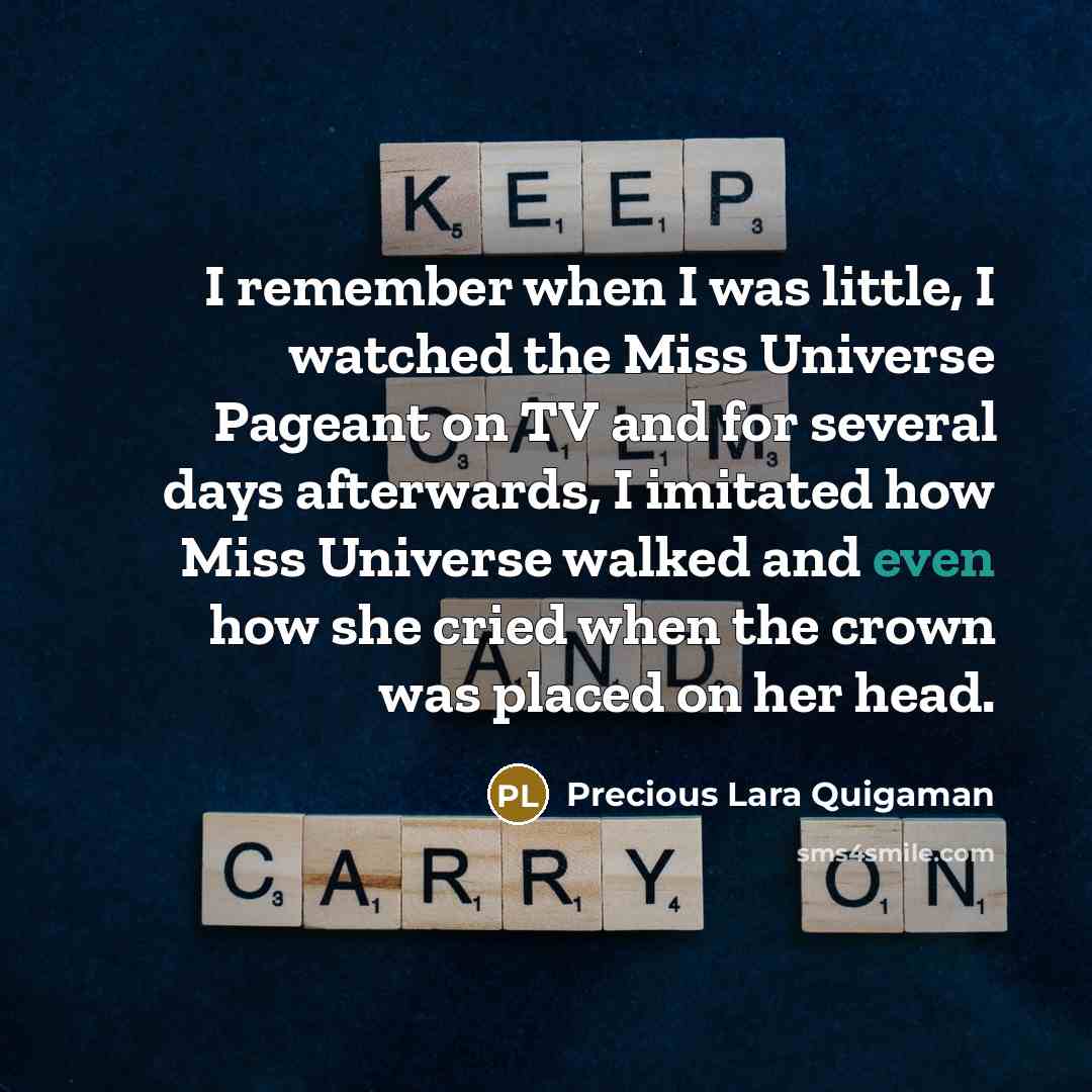 “I remember when I was little, I watched the Miss Universe Pageant on TV and for several days afterwards, I imitated how Miss Universe walked and even how she cried when the crown was placed on her head.” quote by Precious Lara Quigaman
