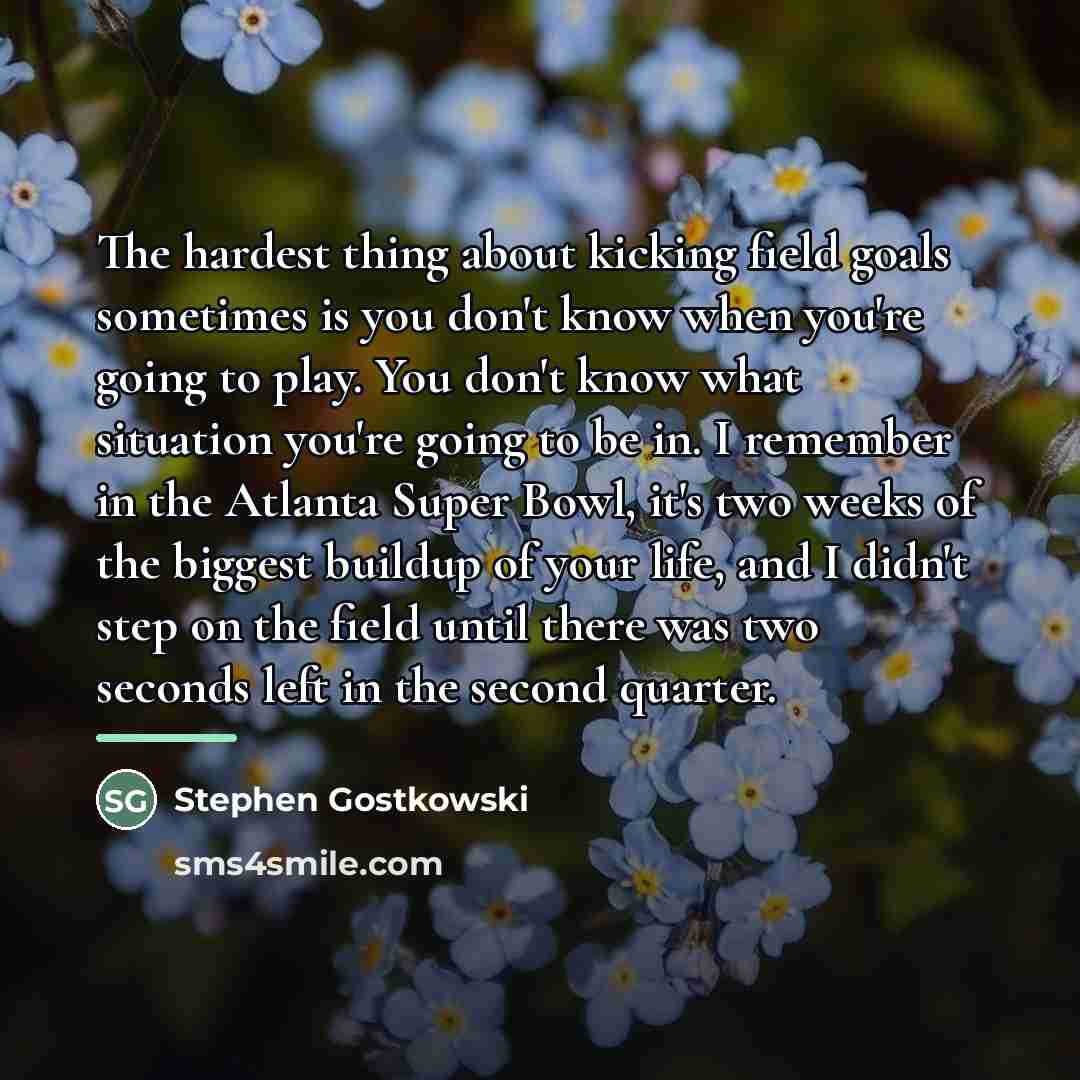 “The hardest thing about kicking field goals sometimes is you…” quote by Stephen Gostkowski