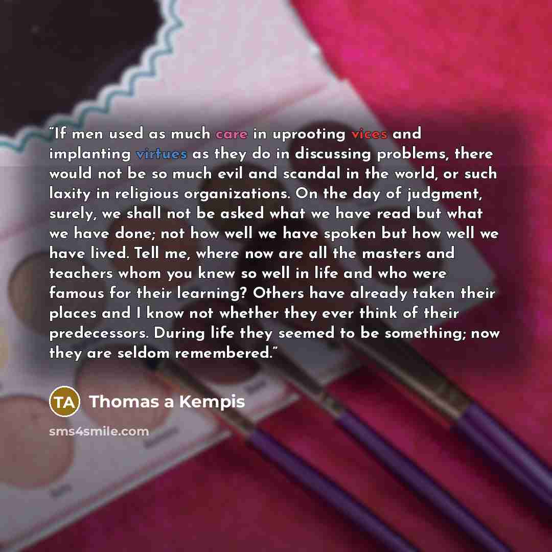 “If men used as much care in uprooting vices and implanting virtues as they do in discussing problems, there would not be so much evil and scandal in the world, or such laxity in religious organizations. On the day of judgment, surely, we shall not be asked what we have read but what we have done…” quote by Thomas à Kempis