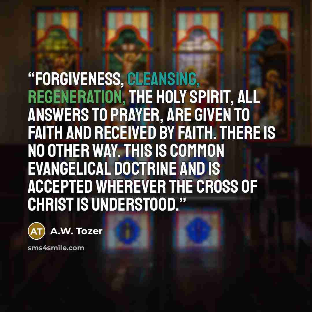 “Forgiveness, cleansing, regeneration, the Holy Spirit, all answers to prayer, are given to faith and received by faith. There is no other way. This is common evangelical doctrine and is accepted wherever the cross of Christ is understood.” quote by A.W. Tozer